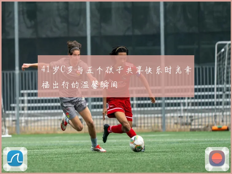 41岁C罗与五个孩子共享快乐时光幸福出行的温馨瞬间