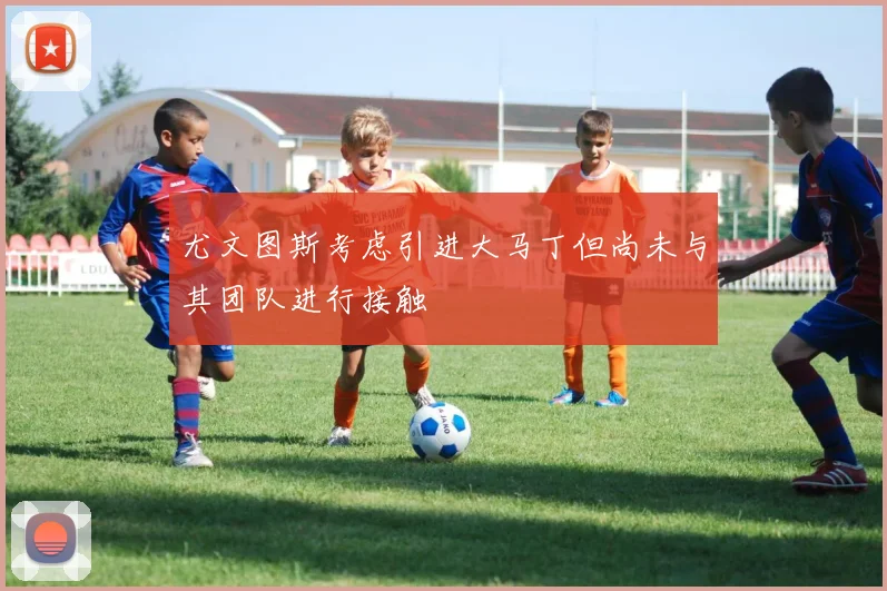 尤文图斯考虑引进大马丁但尚未与其团队进行接触