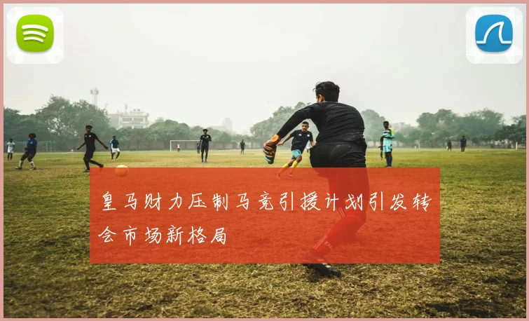 皇马财力压制马竞引援计划引发转会市场新格局