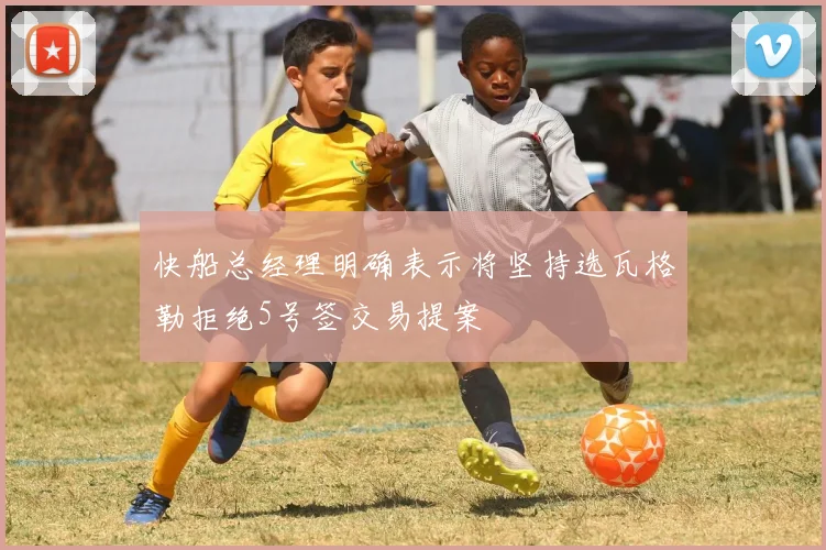 快船总经理明确表示将坚持选瓦格勒拒绝5号签交易提案