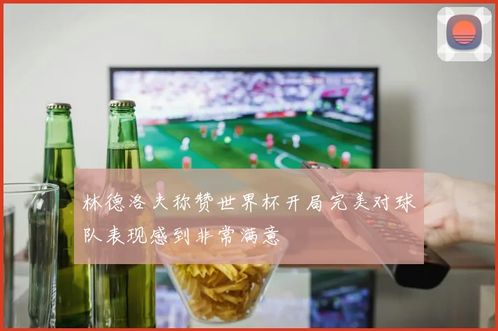 林德洛夫称赞世界杯开局完美对球队表现感到非常满意