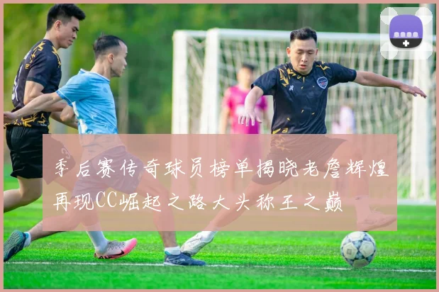 季后赛传奇球员榜单揭晓老詹辉煌再现CC崛起之路大头称王之巅