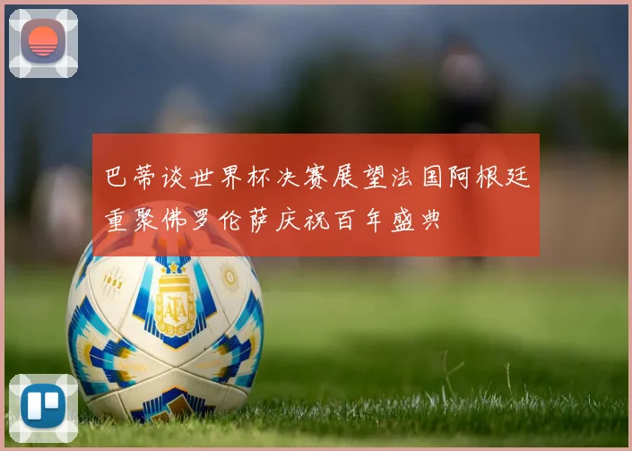 巴蒂谈世界杯决赛展望法国阿根廷重聚佛罗伦萨庆祝百年盛典