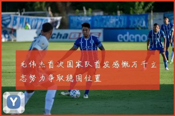 毛伟杰首次国家队首发感慨万千立志努力争取稳固位置