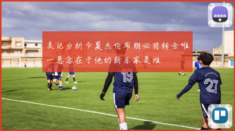 美记分析今夏杰伦布朗必将转会唯一悬念在于他的新东家是谁