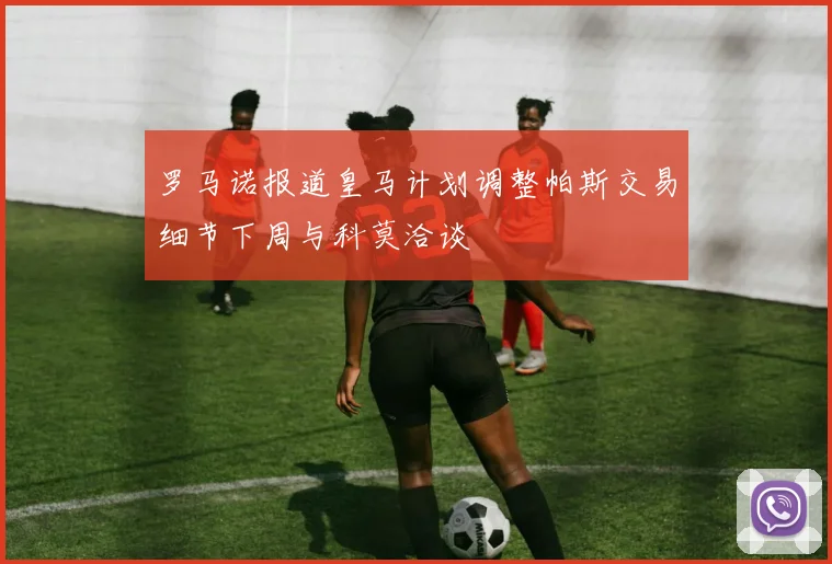 罗马诺报道皇马计划调整帕斯交易细节下周与科莫洽谈