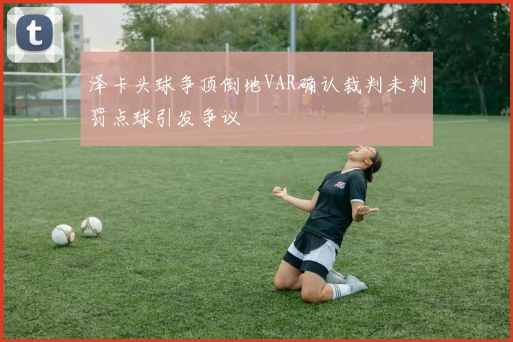泽卡头球争顶倒地VAR确认裁判未判罚点球引发争议
