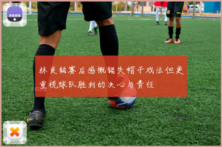 林良铭赛后感慨错失帽子戏法但更重视球队胜利的决心与责任