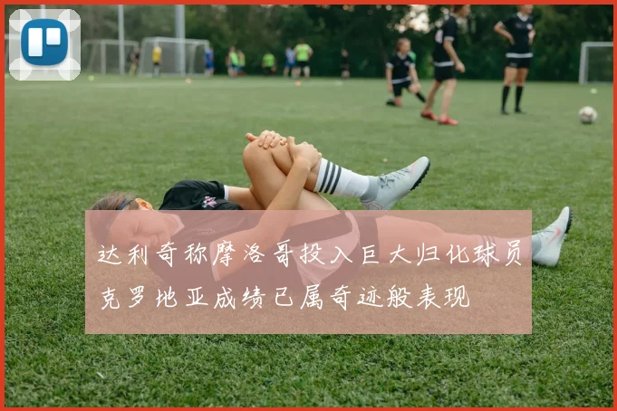 达利奇称摩洛哥投入巨大归化球员克罗地亚成绩已属奇迹般表现