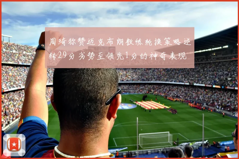 周琦称赞迈克布朗教练轮换策略逆转29分劣势至领先1分的神奇表现