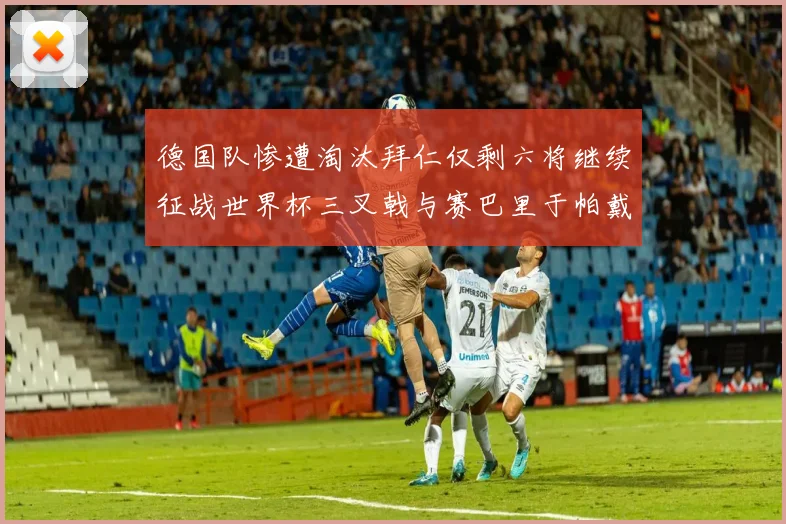 德国队惨遭淘汰拜仁仅剩六将继续征战世界杯三叉戟与赛巴里于帕戴维斯携手出战