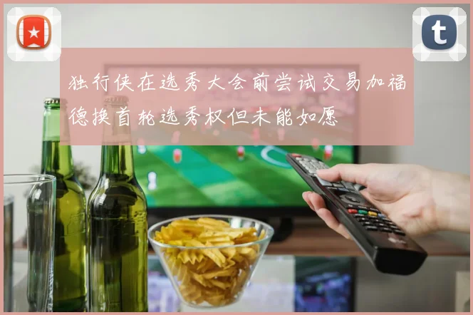 独行侠在选秀大会前尝试交易加福德换首轮选秀权但未能如愿