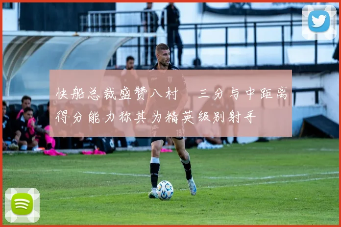 快船总裁盛赞八村塁三分与中距离得分能力称其为精英级别射手