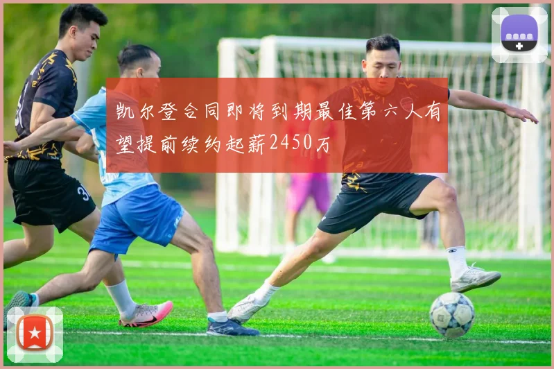 凯尔登合同即将到期最佳第六人有望提前续约起薪2450万