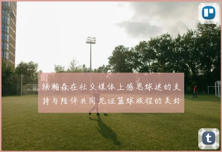 杨瀚森在社交媒体上感恩球迷的支持与陪伴共同见证篮球旅程的美好时刻
