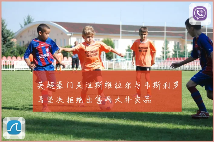 英超豪门关注斯维拉尔与韦斯利罗马坚决拒绝出售两大非卖品