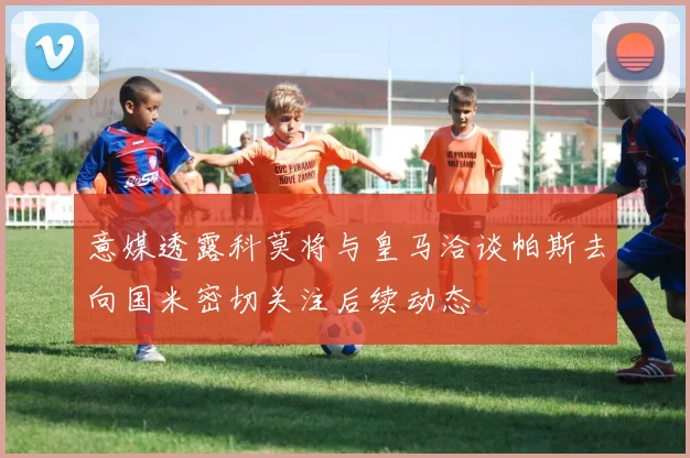 意媒透露科莫将与皇马洽谈帕斯去向国米密切关注后续动态