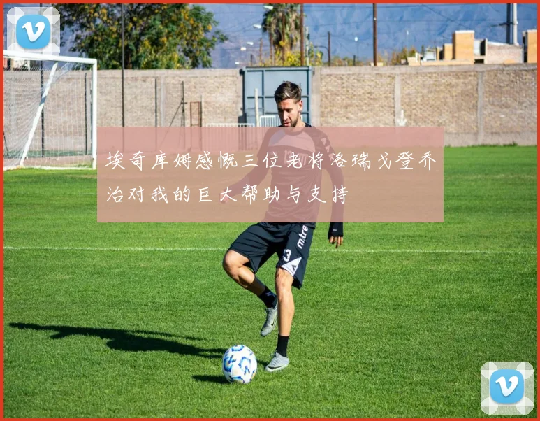 埃奇库姆感慨三位老将洛瑞戈登乔治对我的巨大帮助与支持