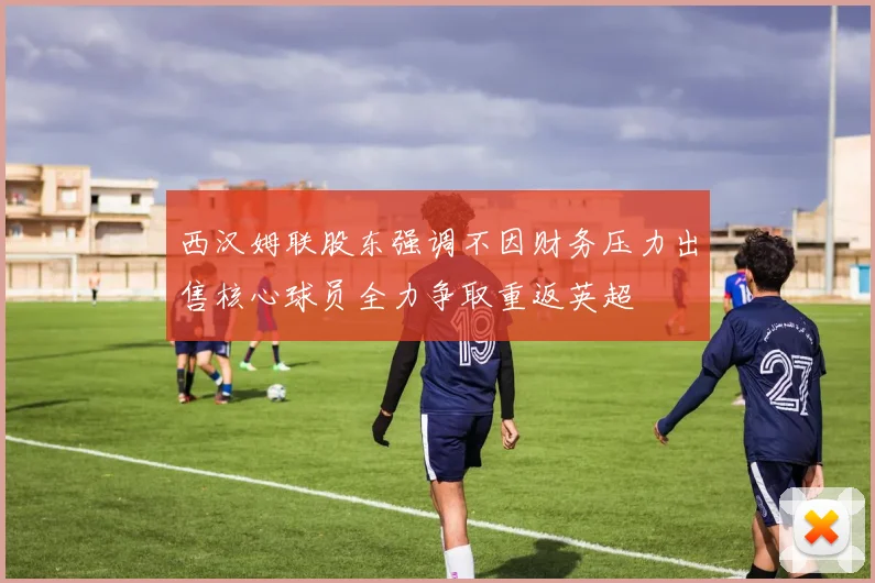 西汉姆联股东强调不因财务压力出售核心球员全力争取重返英超