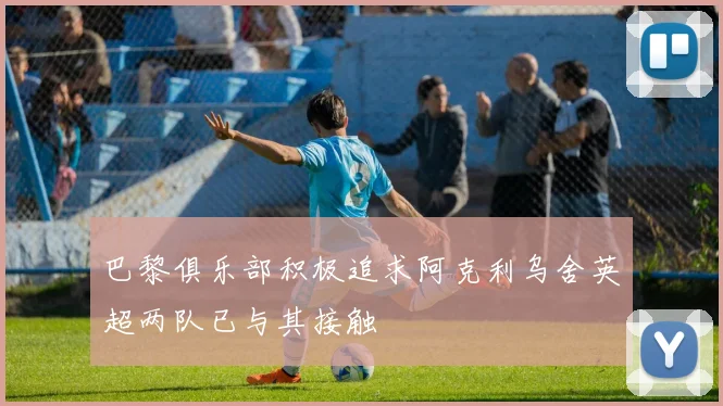 巴黎俱乐部积极追求阿克利乌舍英超两队已与其接触
