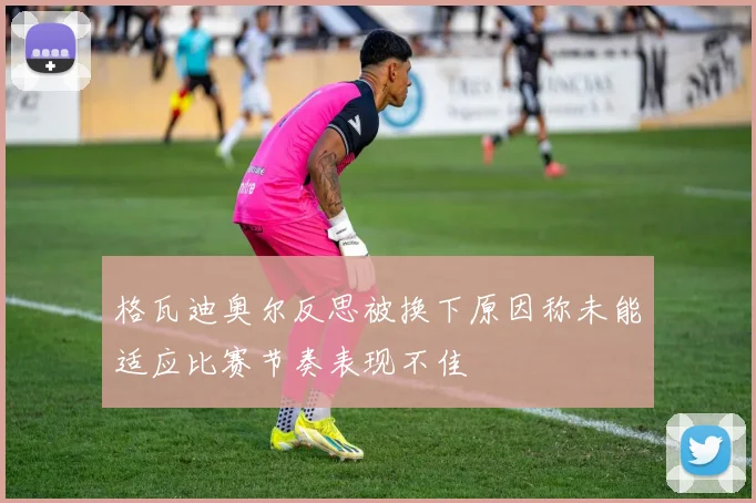格瓦迪奥尔反思被换下原因称未能适应比赛节奏表现不佳