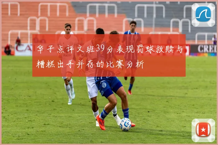 华子点评文班39分表现罚球救赎与糟糕出手并存的比赛分析